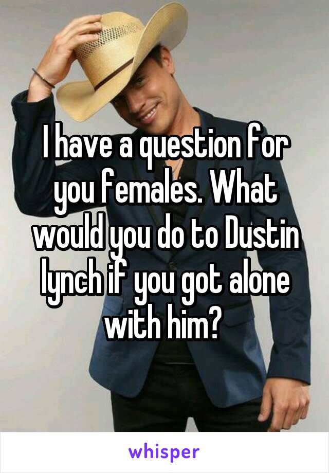 I have a question for you females. What would you do to Dustin lynch if you got alone with him? 