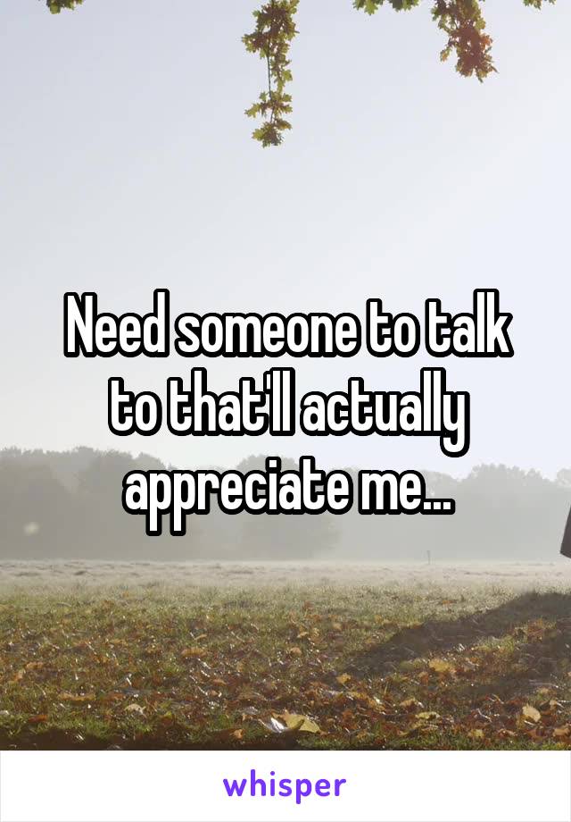 Need someone to talk to that'll actually appreciate me...