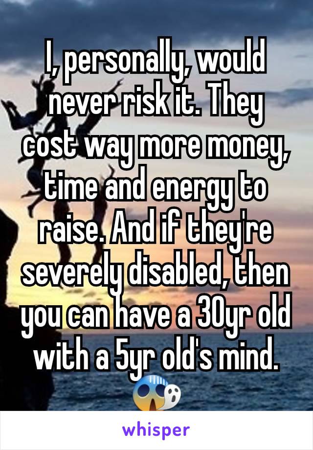 I, personally, would never risk it. They cost way more money, time and energy to raise. And if they're severely disabled, then you can have a 30yr old with a 5yr old's mind. 😱