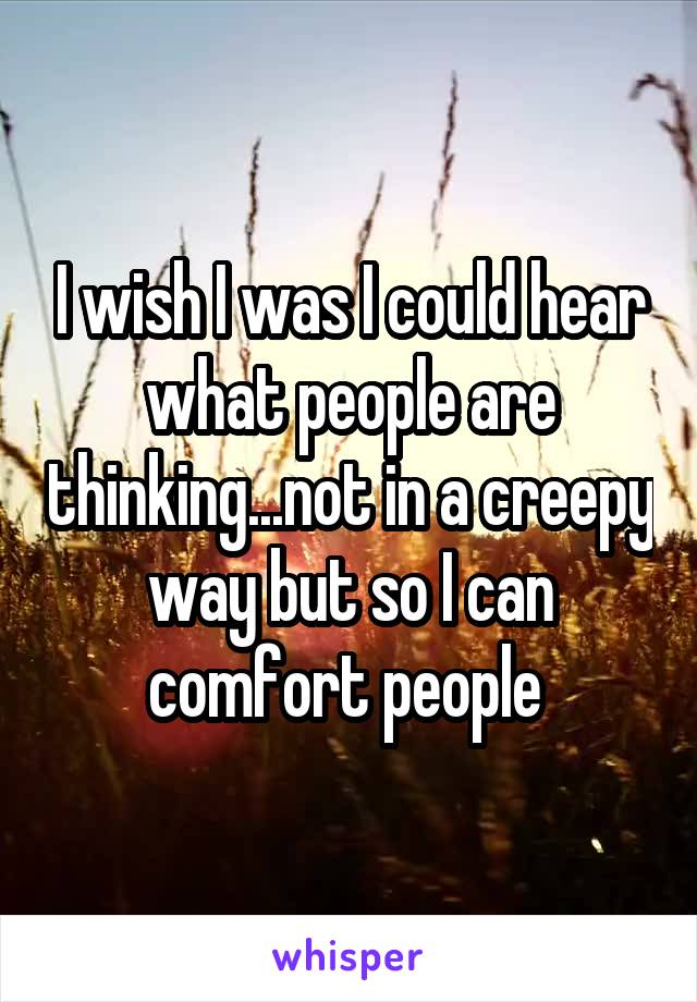 I wish I was I could hear what people are thinking...not in a creepy way but so I can comfort people 