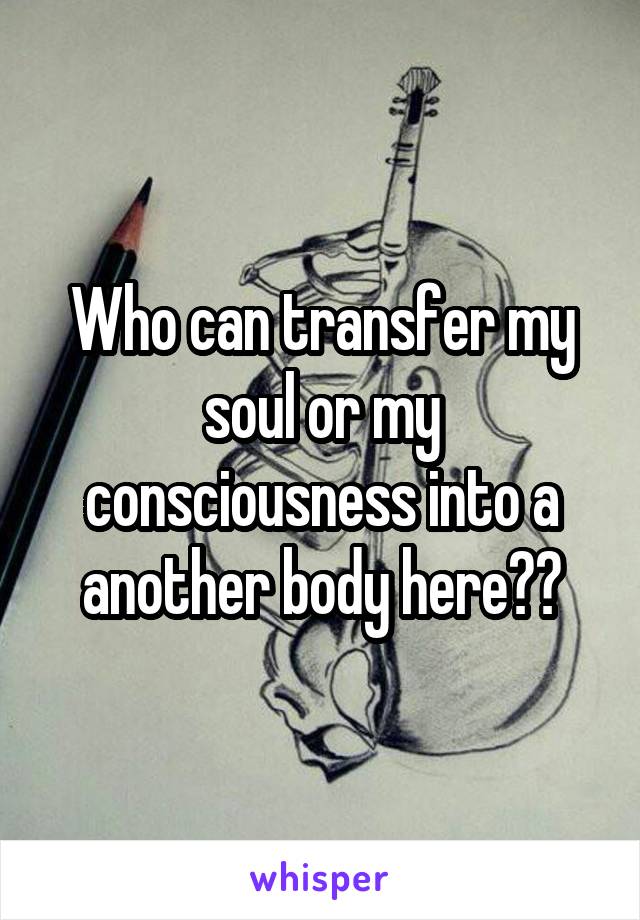 Who can transfer my soul or my consciousness into a another body here??