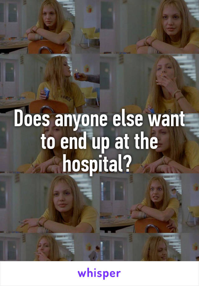 Does anyone else want to end up at the hospital? 