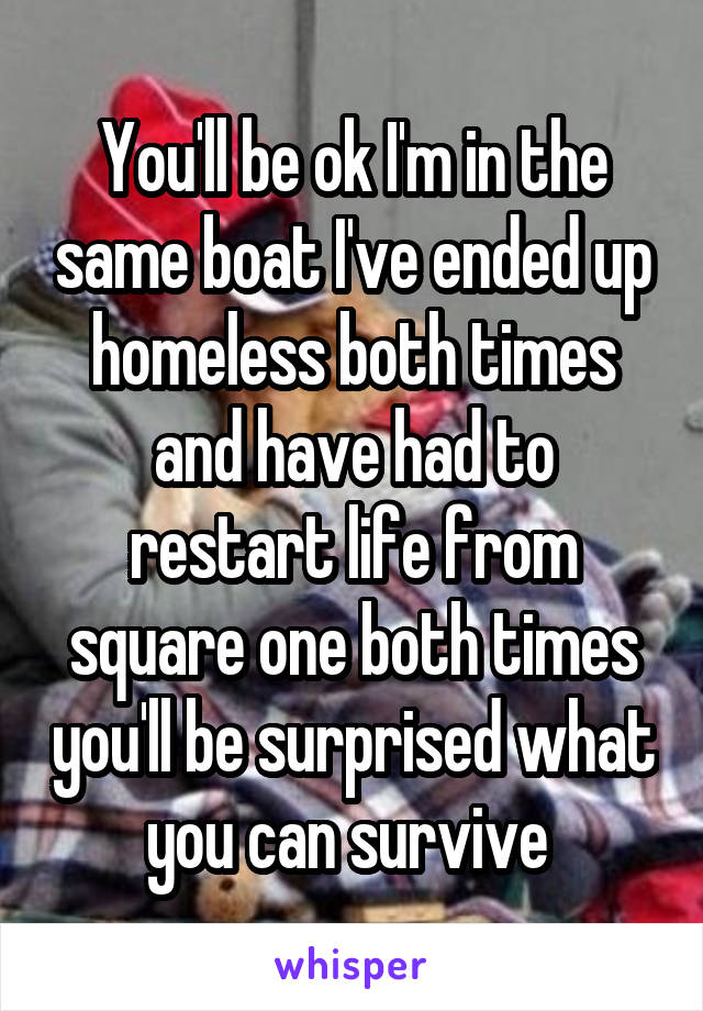 You'll be ok I'm in the same boat I've ended up homeless both times and have had to restart life from square one both times you'll be surprised what you can survive 