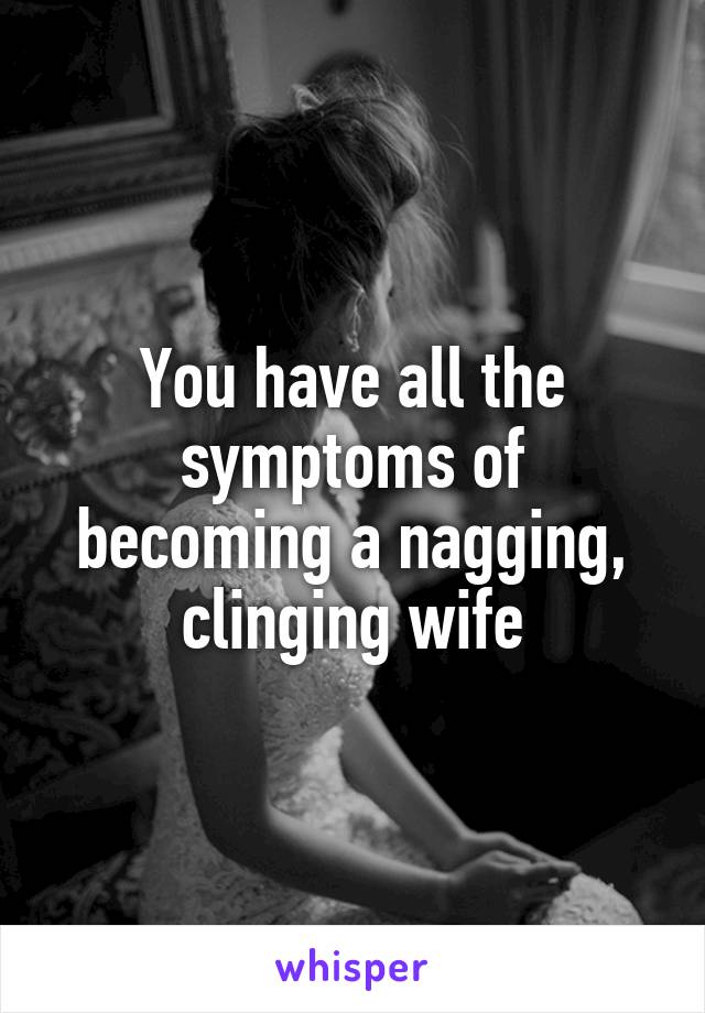 You have all the symptoms of becoming a nagging, clinging wife