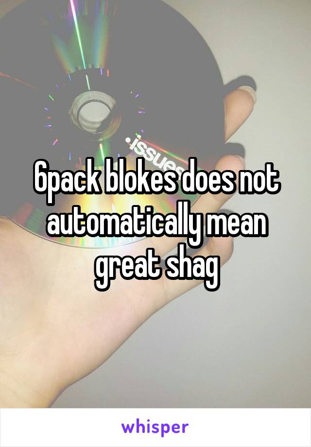 6pack blokes does not automatically mean great shag