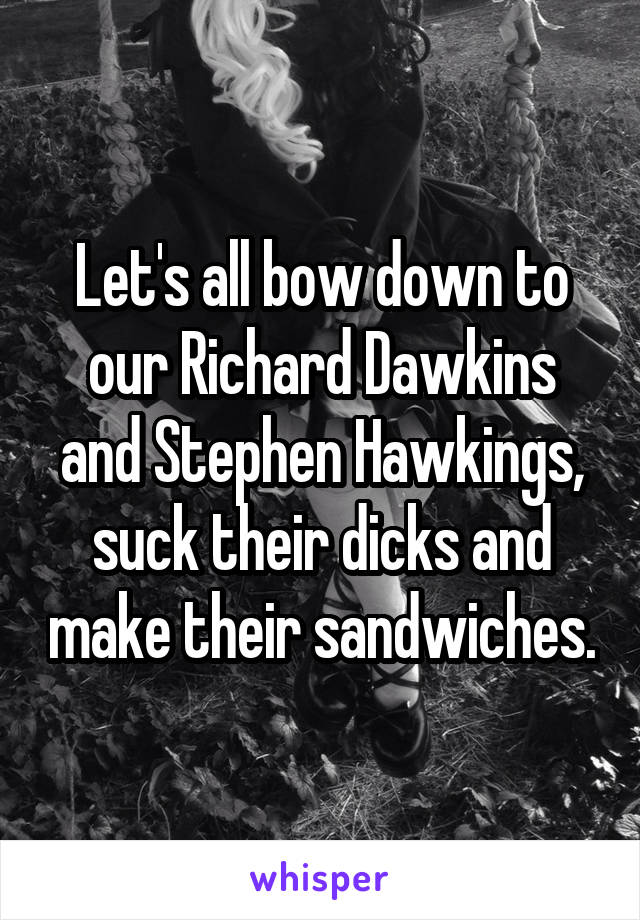 Let's all bow down to our Richard Dawkins and Stephen Hawkings, suck their dicks and make their sandwiches.