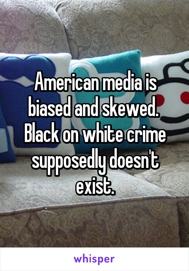 American media is biased and skewed.  Black on white crime supposedly doesn't exist.