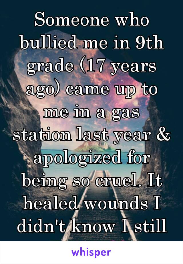 Someone who bullied me in 9th grade (17 years ago) came up to me in a gas station last year & apologized for being so cruel. It healed wounds I didn't know I still had... 💔