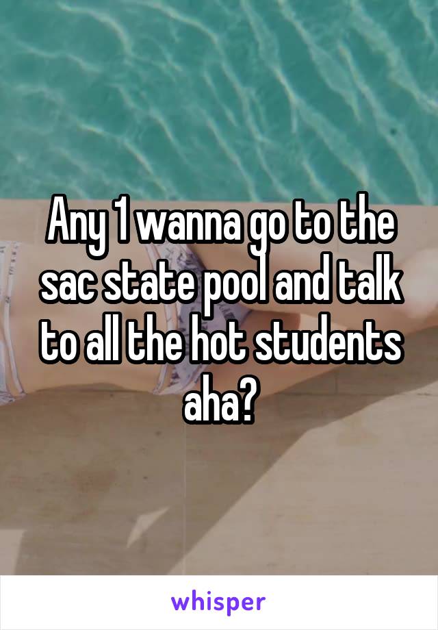 Any 1 wanna go to the sac state pool and talk to all the hot students aha?