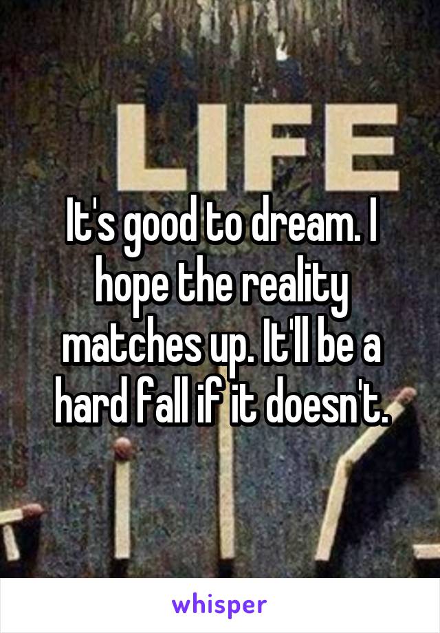 It's good to dream. I hope the reality matches up. It'll be a hard fall if it doesn't.