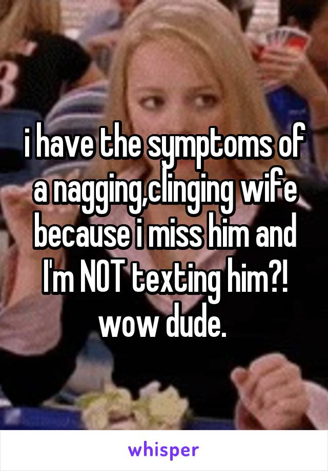 i have the symptoms of a nagging,clinging wife because i miss him and I'm NOT texting him?!
wow dude. 