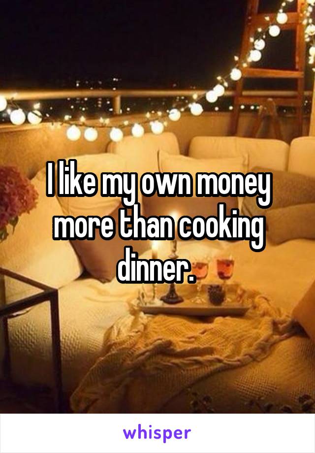 I like my own money more than cooking dinner. 