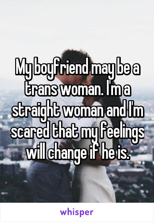 My boyfriend may be a trans woman. I'm a straight woman and I'm scared that my feelings will change if he is.