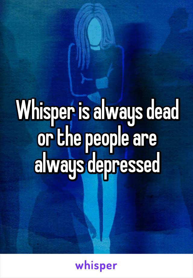 Whisper is always dead or the people are always depressed