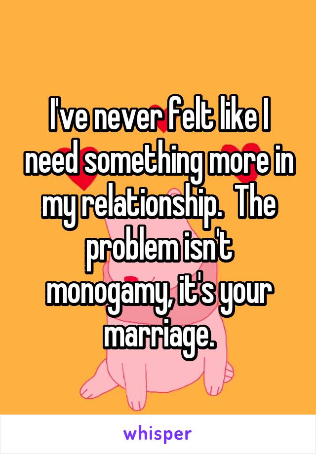 I've never felt like I need something more in my relationship.  The problem isn't monogamy, it's your marriage.