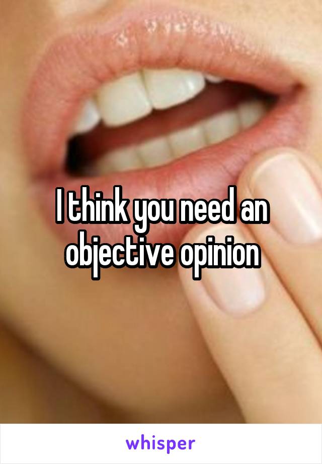 I think you need an objective opinion