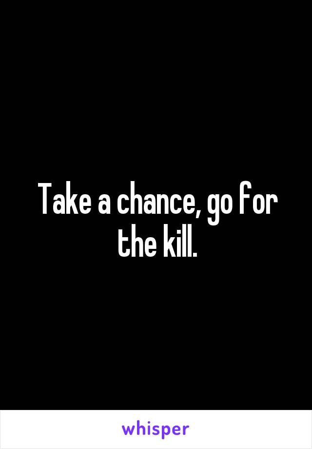 Take a chance, go for the kill.