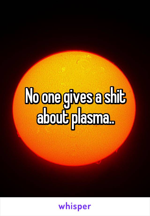 No one gives a shit about plasma..