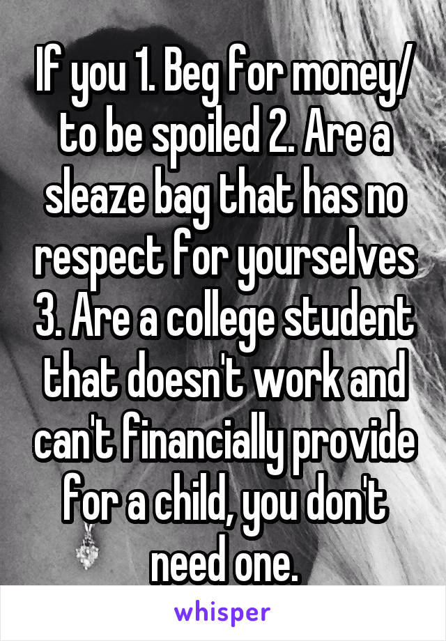 If you 1. Beg for money/ to be spoiled 2. Are a sleaze bag that has no respect for yourselves 3. Are a college student that doesn't work and can't financially provide for a child, you don't need one.