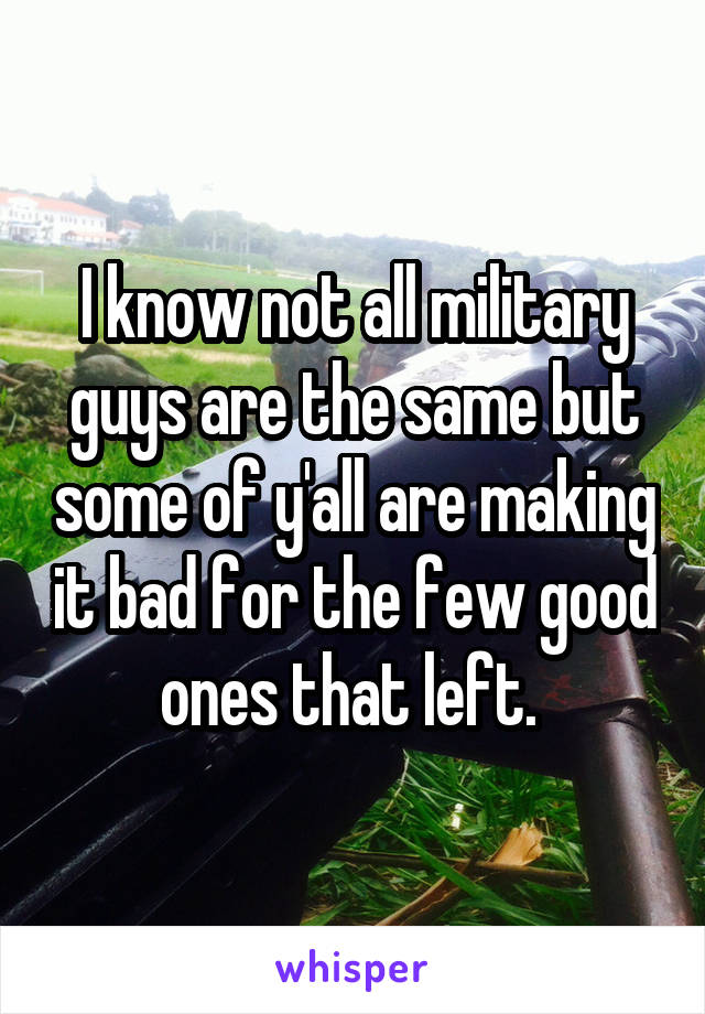 I know not all military guys are the same but some of y'all are making it bad for the few good ones that left. 