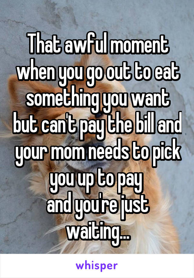 That awful moment when you go out to eat something you want but can't pay the bill and your mom needs to pick you up to pay 
and you're just waiting...