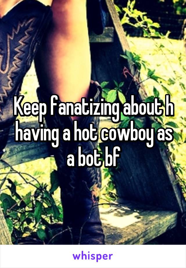 Keep fanatizing about h having a hot cowboy as a bot bf