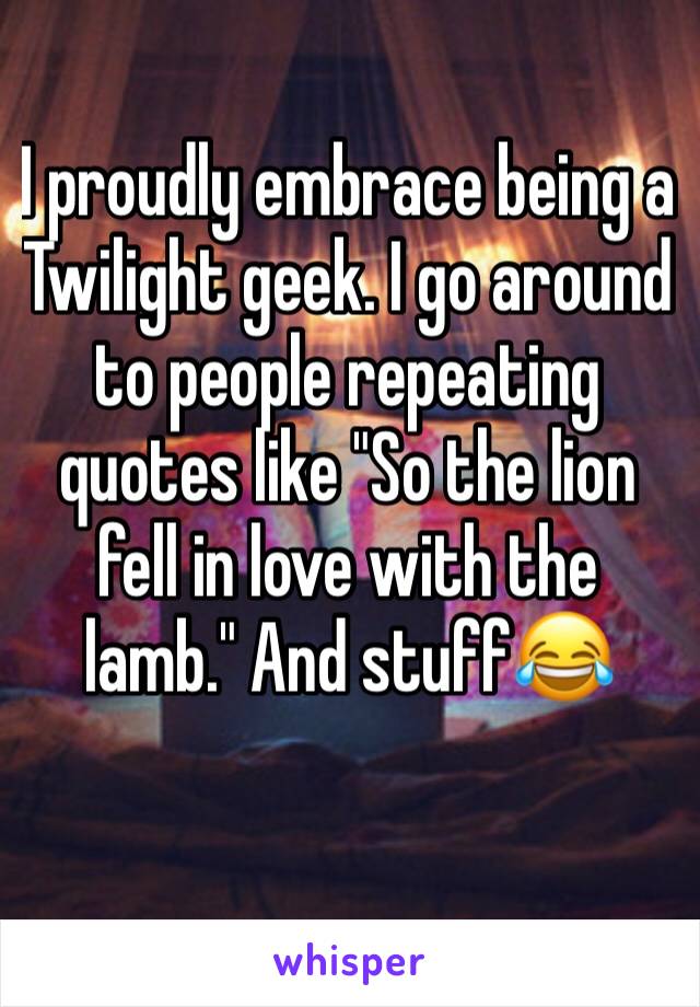 I proudly embrace being a Twilight geek. I go around to people repeating quotes like "So the lion fell in love with the lamb." And stuff😂