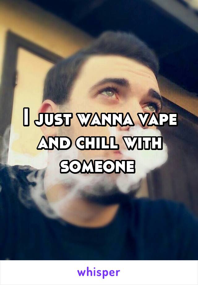 I just wanna vape and chill with someone 