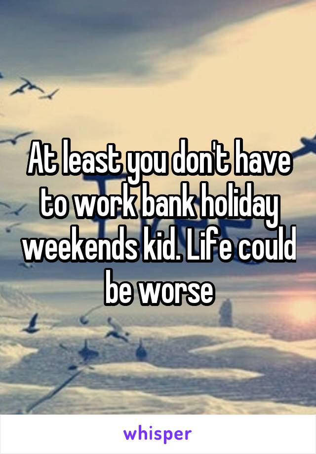 At least you don't have to work bank holiday weekends kid. Life could be worse