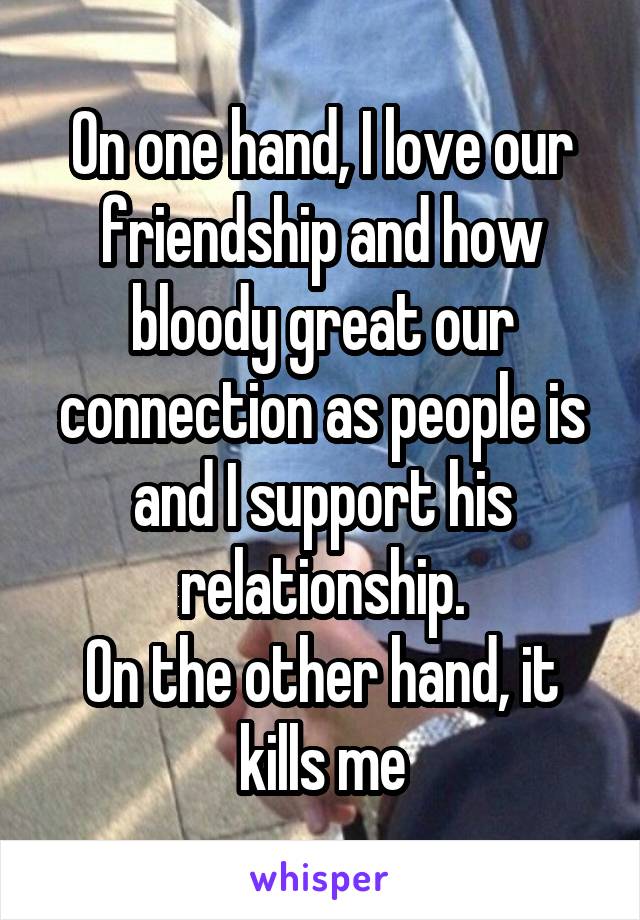 On one hand, I love our friendship and how bloody great our connection as people is and I support his relationship.
On the other hand, it kills me