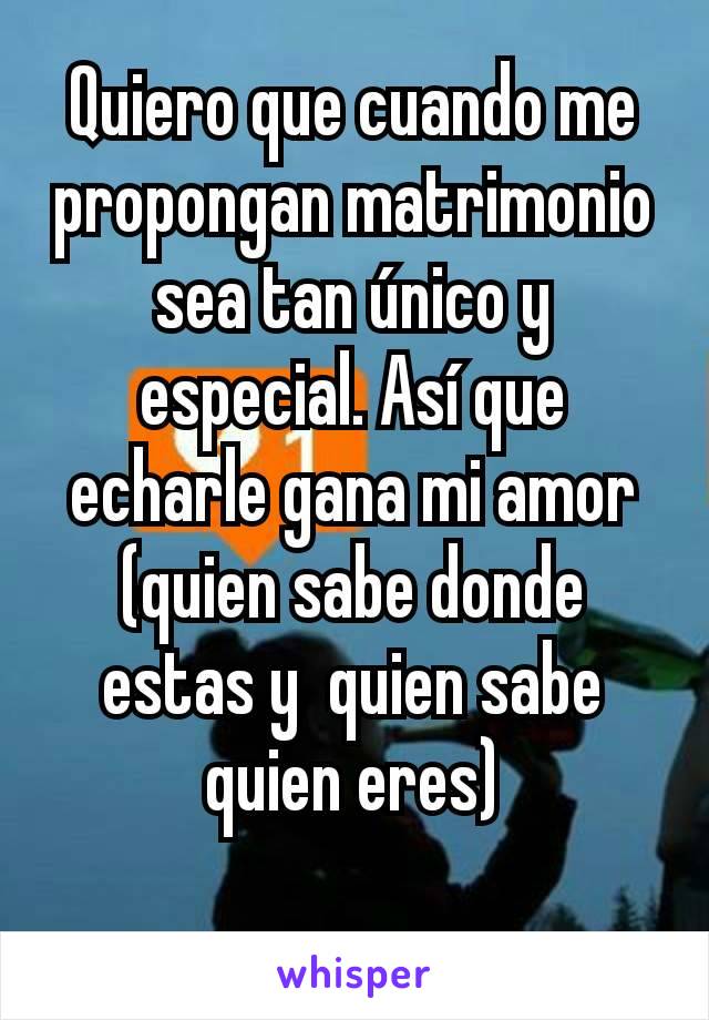 Quiero que cuando me propongan matrimonio sea tan único y especial. Así que echarle gana mi amor (quien sabe donde estas y  quien sabe quien eres)