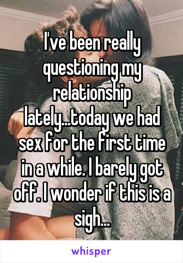 I've been really questioning my relationship lately...today we had sex for the first time in a while. I barely got off. I wonder if this is a sigh...