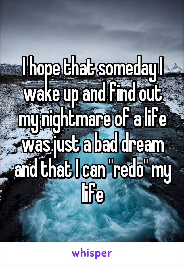 I hope that someday I wake up and find out my nightmare of a life was just a bad dream and that I can "redo" my life