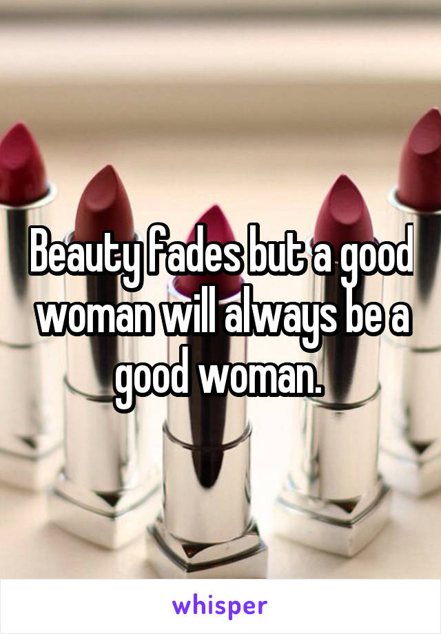 Beauty fades but a good woman will always be a good woman. 