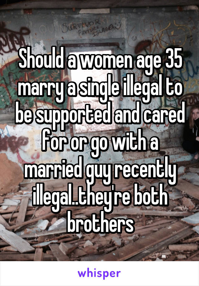 Should a women age 35 marry a single illegal to be supported and cared for or go with a married guy recently illegal..they're both brothers