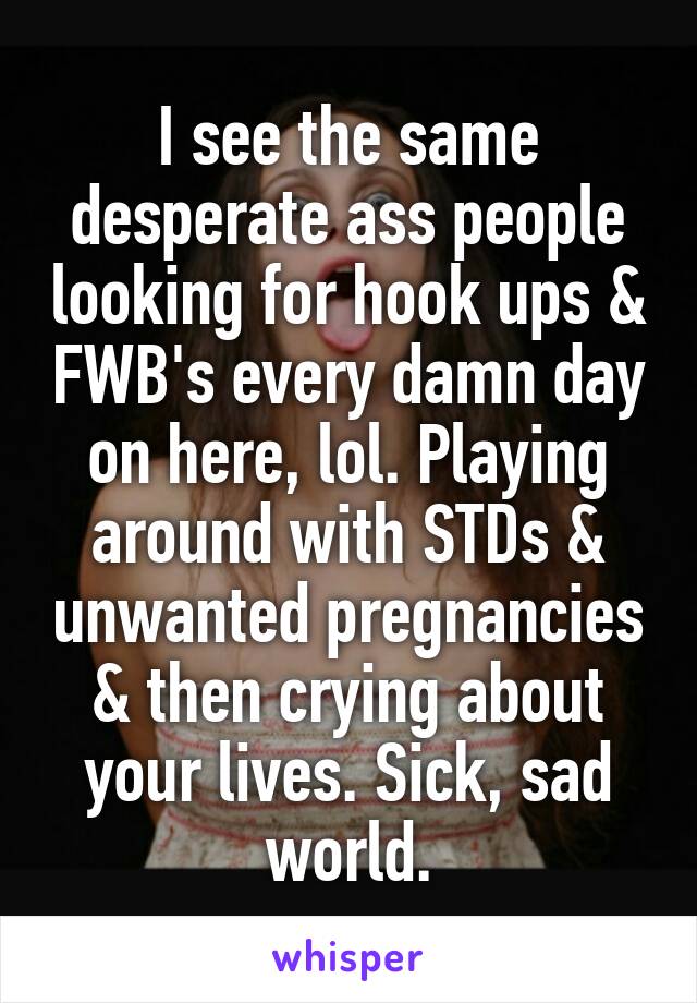 I see the same desperate ass people looking for hook ups & FWB's every damn day on here, lol. Playing around with STDs & unwanted pregnancies & then crying about your lives. Sick, sad world.