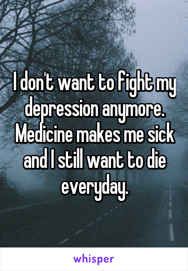 I don't want to fight my depression anymore. Medicine makes me sick and I still want to die everyday.