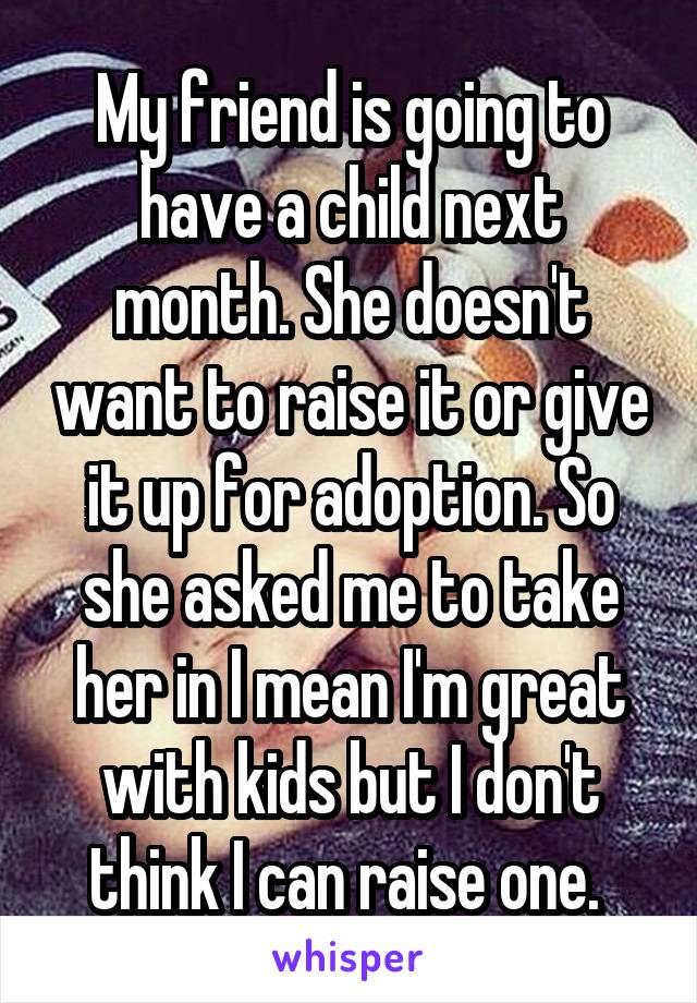 My friend is going to have a child next month. She doesn't want to raise it or give it up for adoption. So she asked me to take her in I mean I'm great with kids but I don't think I can raise one. 