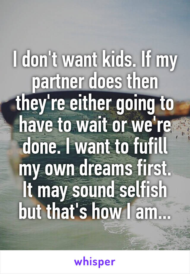 I don't want kids. If my partner does then they're either going to have to wait or we're done. I want to fufill my own dreams first. It may sound selfish but that's how I am...