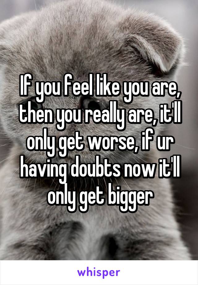 If you feel like you are, then you really are, it'll only get worse, if ur having doubts now it'll only get bigger