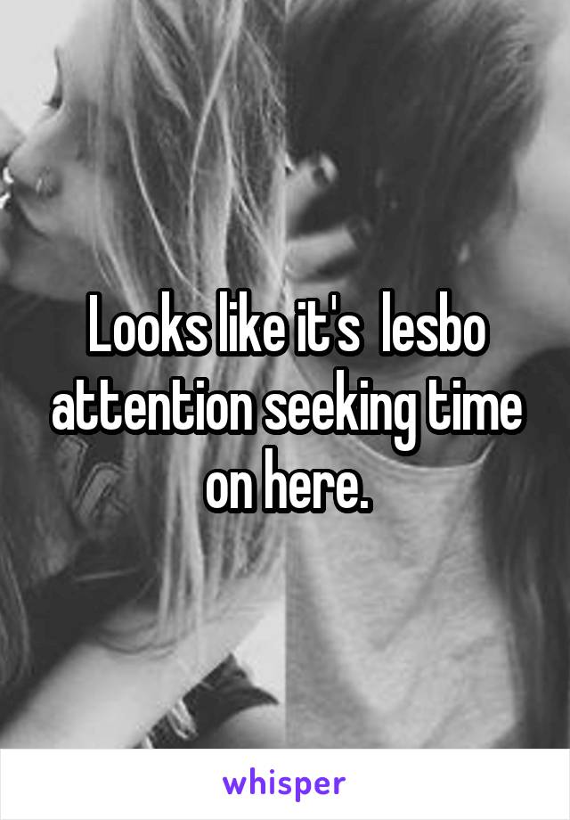 Looks like it's  lesbo attention seeking time on here.