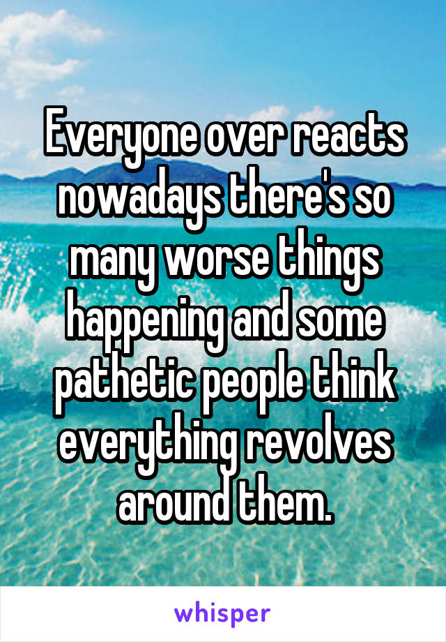 Everyone over reacts nowadays there's so many worse things happening and some pathetic people think everything revolves around them.