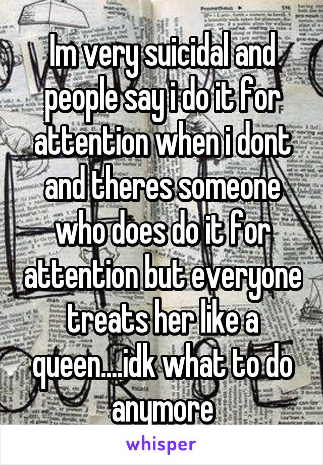 Im very suicidal and people say i do it for attention when i dont and theres someone who does do it for attention but everyone treats her like a queen....idk what to do anymore