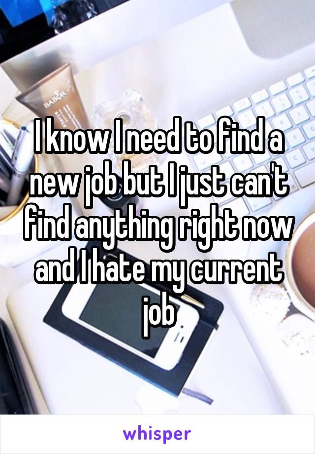 I know I need to find a new job but I just can't find anything right now and I hate my current job