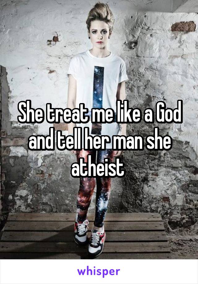 She treat me like a God and tell her man she atheist 