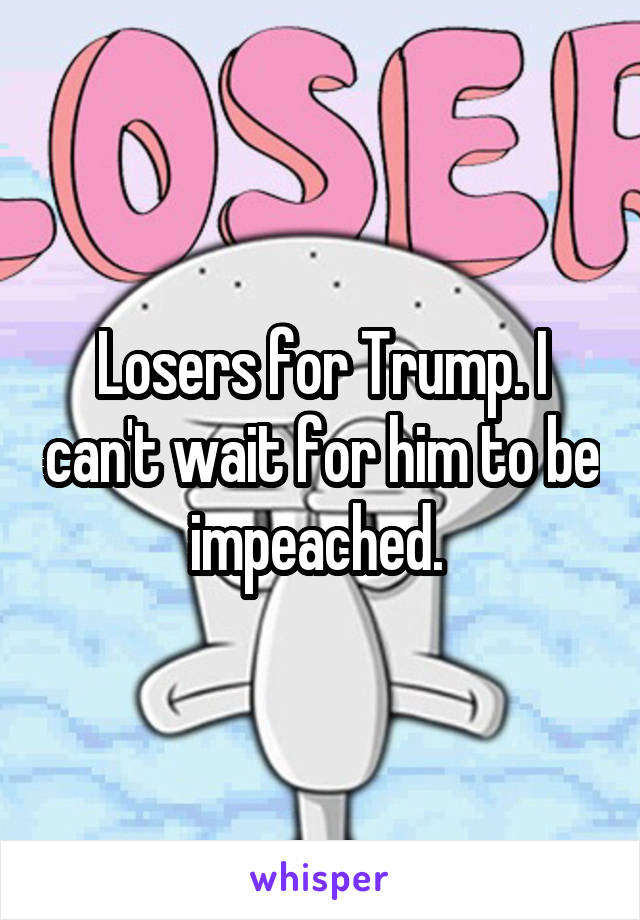 Losers for Trump. I can't wait for him to be impeached. 