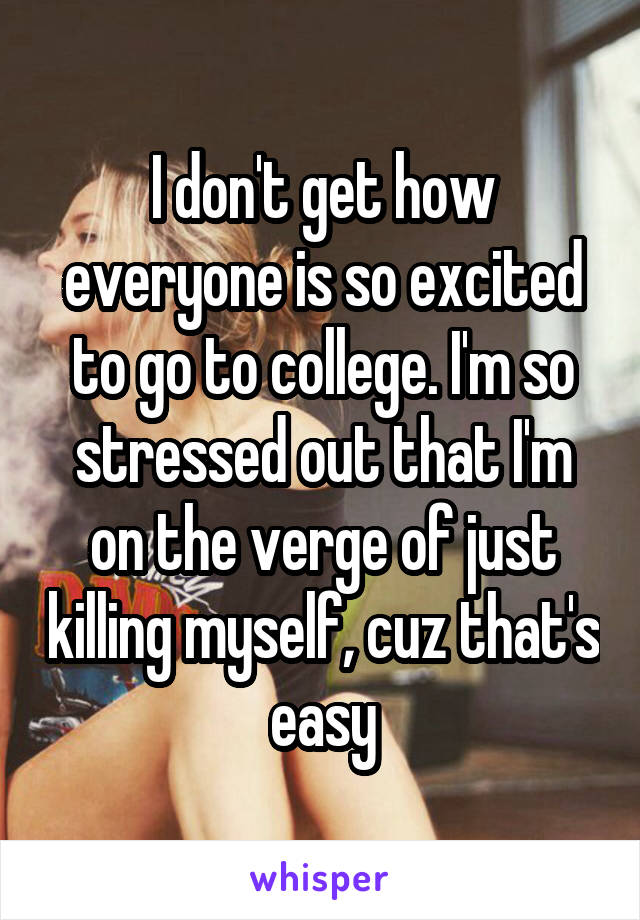 I don't get how everyone is so excited to go to college. I'm so stressed out that I'm on the verge of just killing myself, cuz that's easy