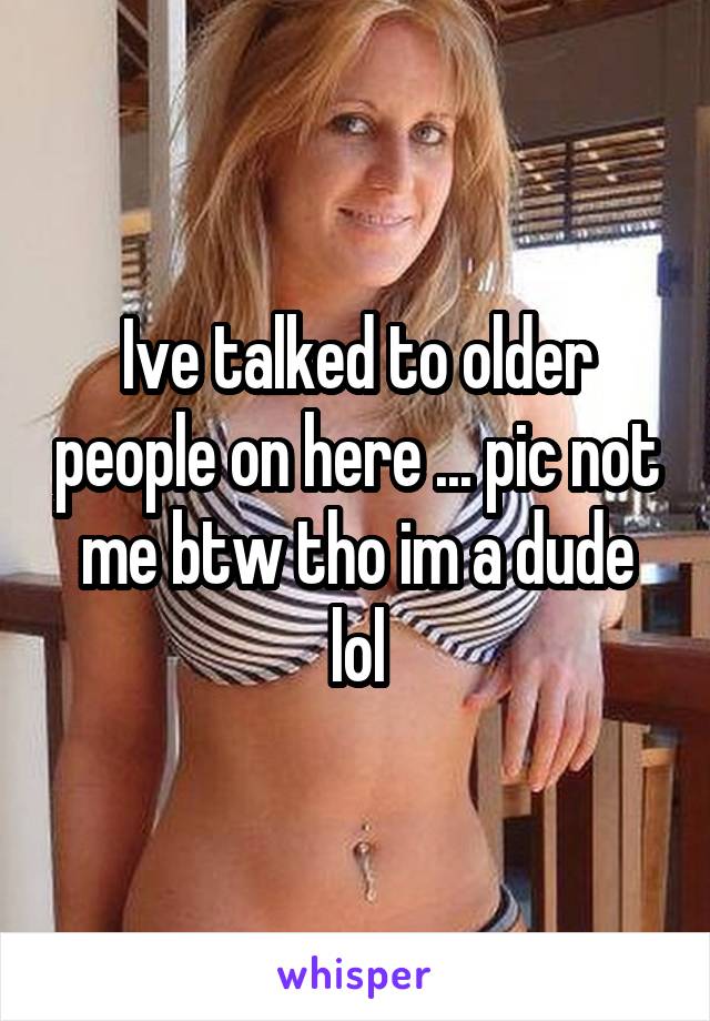 Ive talked to older people on here ... pic not me btw tho im a dude lol