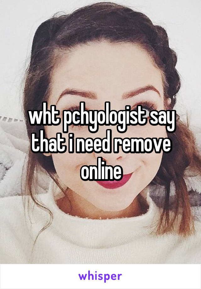 wht pchyologist say that i need remove online