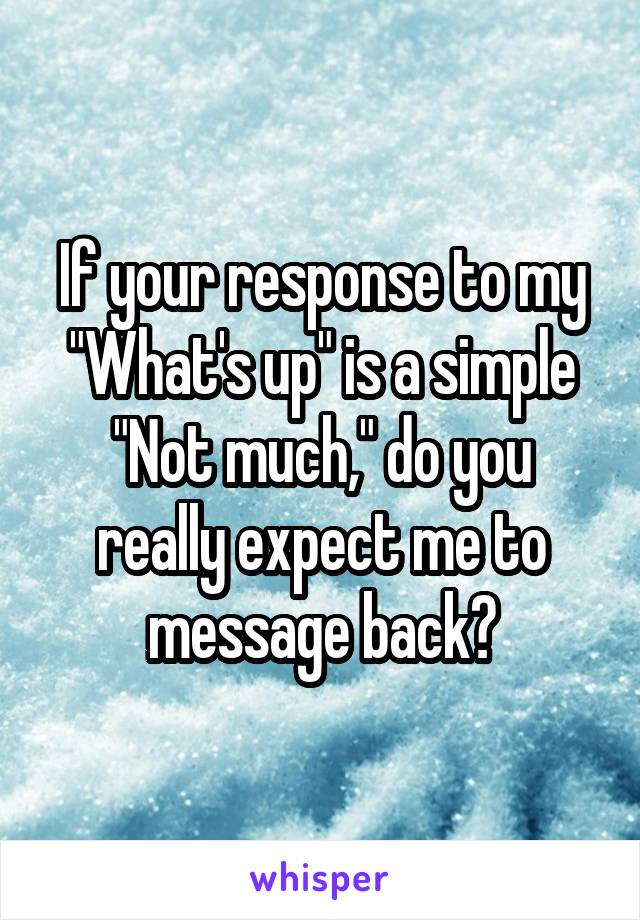 If your response to my "What's up" is a simple "Not much," do you really expect me to message back?